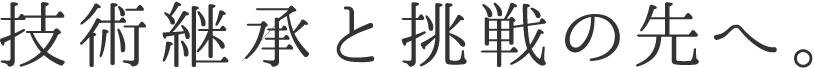 技術継承と挑戦の先へ。